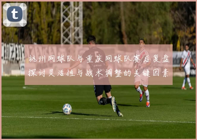 杭州网球队与重庆网球队赛后复盘探讨灵活性与战术调整的关键因素