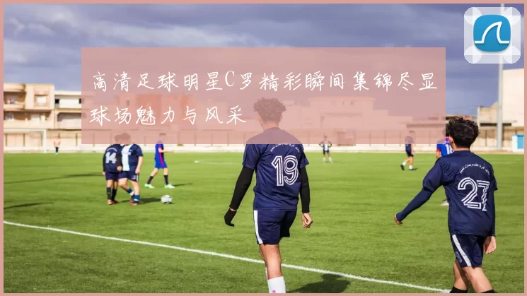 高清足球明星C罗精彩瞬间集锦尽显球场魅力与风采