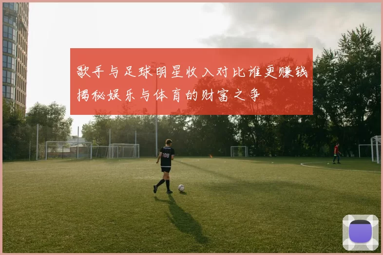 歌手与足球明星收入对比谁更赚钱揭秘娱乐与体育的财富之争
