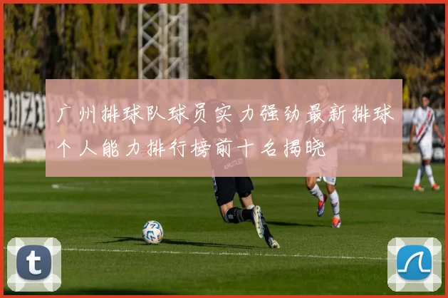 广州排球队球员实力强劲最新排球个人能力排行榜前十名揭晓
