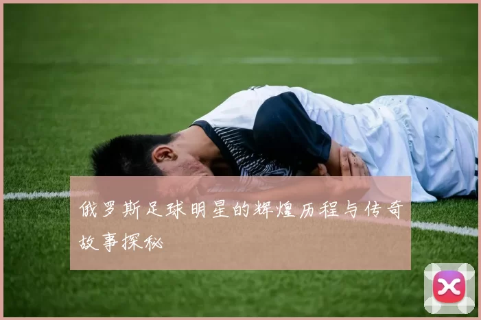 俄罗斯足球明星的辉煌历程与传奇故事探秘