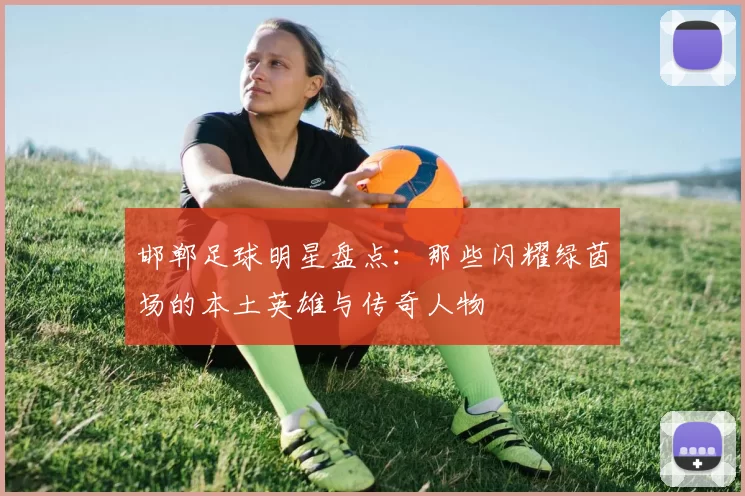 邯郸足球明星盘点：那些闪耀绿茵场的本土英雄与传奇人物
