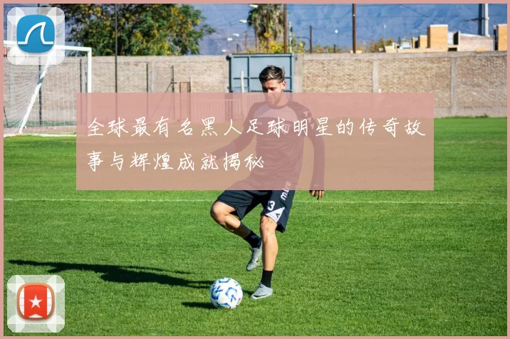 全球最有名黑人足球明星的传奇故事与辉煌成就揭秘