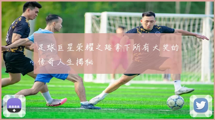 足球巨星荣耀之路拿下所有大奖的传奇人生揭秘