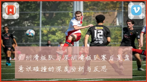 广州滑板队与深圳滑板队赛后复盘意识碰撞的深度分析与反思
