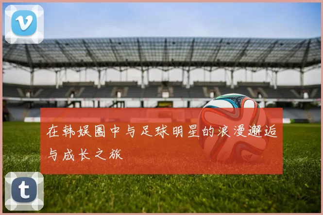 在韩娱圈中与足球明星的浪漫邂逅与成长之旅