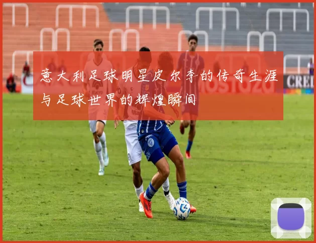 意大利足球明星皮尔李的传奇生涯与足球世界的辉煌瞬间