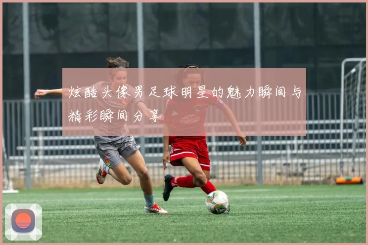 炫酷头像男足球明星的魅力瞬间与精彩瞬间分享