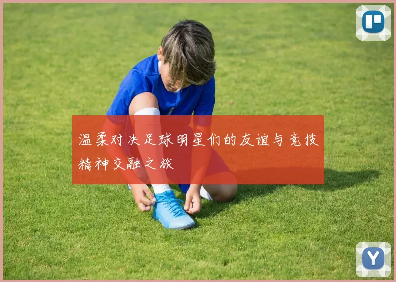 温柔对决足球明星们的友谊与竞技精神交融之旅