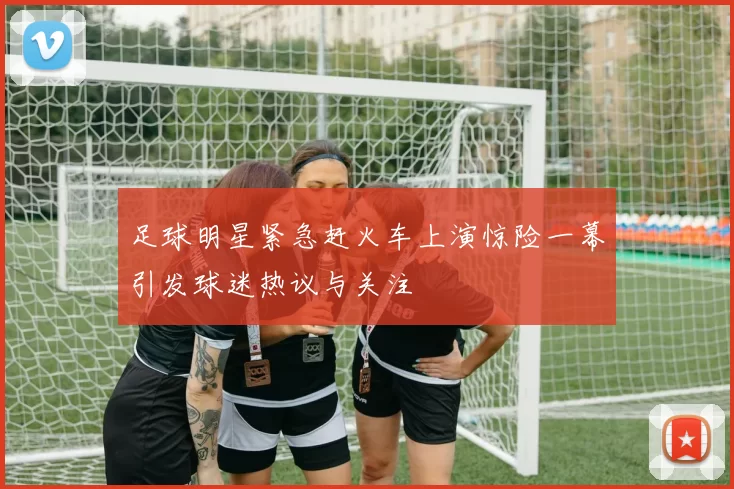足球明星紧急赶火车上演惊险一幕引发球迷热议与关注