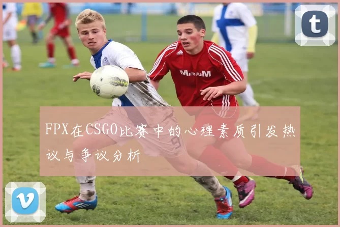 FPX在CSGO比赛中的心理素质引发热议与争议分析