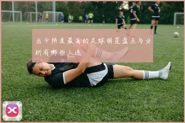 当今热度最高的足球明星盘点与分析有哪些人选