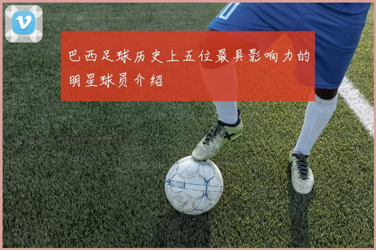 巴西足球历史上五位最具影响力的明星球员介绍