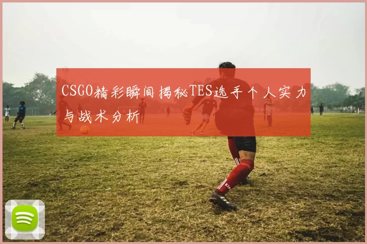 CSGO精彩瞬间揭秘TES选手个人实力与战术分析
