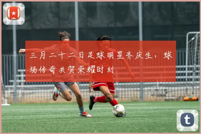 三月二十二日足球明星齐庆生，球场传奇共贺荣耀时刻