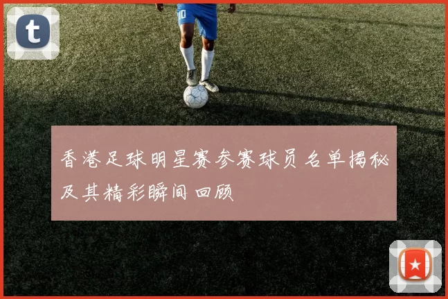 香港足球明星赛参赛球员名单揭秘及其精彩瞬间回顾