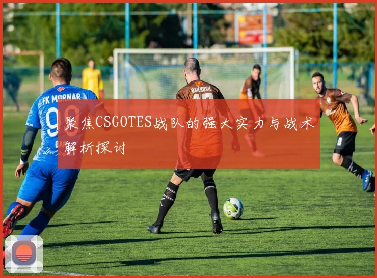 聚焦CSGOTES战队的强大实力与战术解析探讨