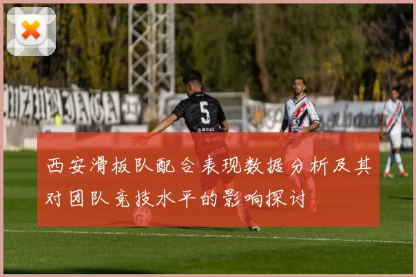 西安滑板队配合表现数据分析及其对团队竞技水平的影响探讨