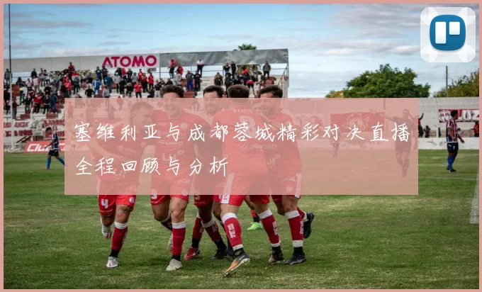 塞维利亚与成都蓉城精彩对决直播全程回顾与分析