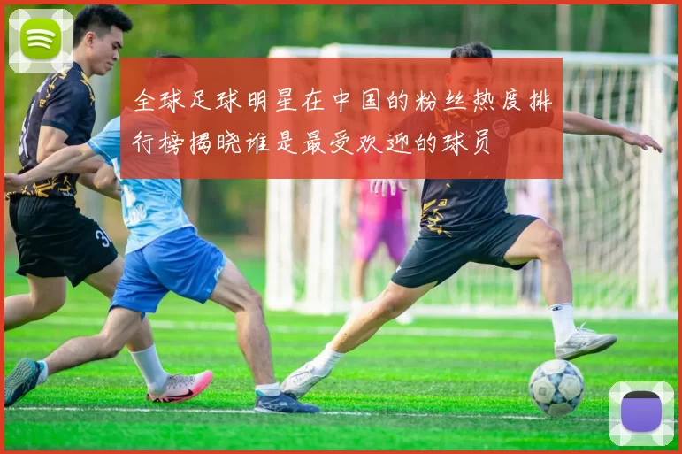 全球足球明星在中国的粉丝热度排行榜揭晓谁是最受欢迎的球员