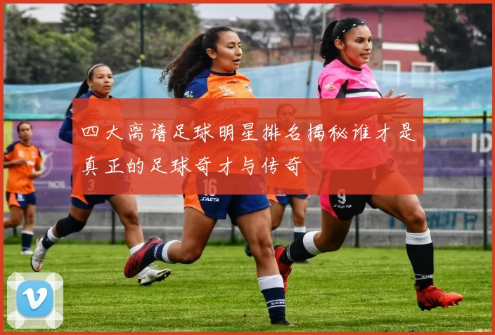 四大离谱足球明星排名揭秘谁才是真正的足球奇才与传奇