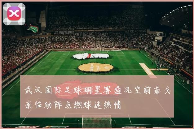 武汉国际足球明星赛盛况空前菲戈亲临助阵点燃球迷热情