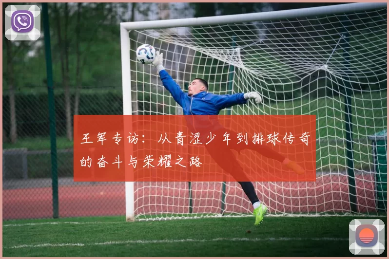 王军专访：从青涩少年到排球传奇的奋斗与荣耀之路