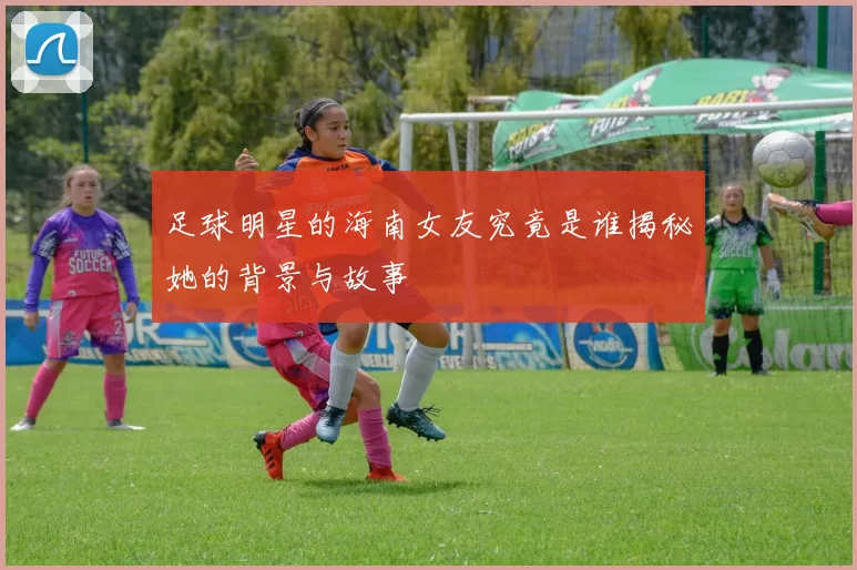 足球明星的海南女友究竟是谁揭秘她的背景与故事