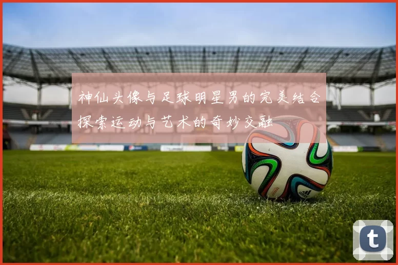 神仙头像与足球明星男的完美结合探索运动与艺术的奇妙交融