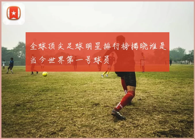全球顶尖足球明星排行榜揭晓谁是当今世界第一号球员