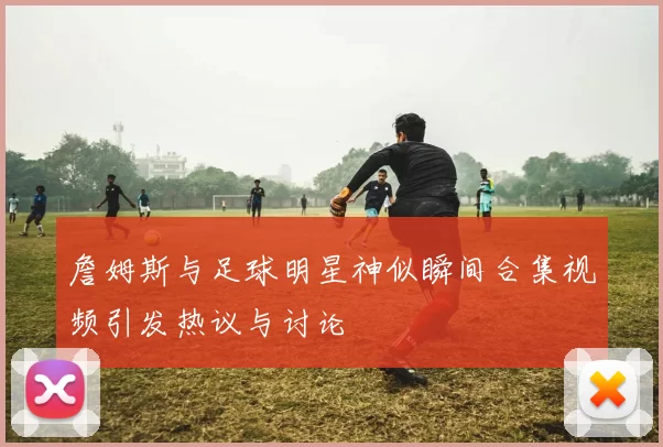 詹姆斯与足球明星神似瞬间合集视频引发热议与讨论