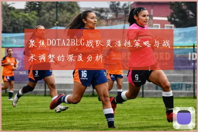 聚焦DOTA2BLG战队灵活性策略与战术调整的深度分析