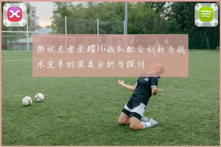 热议王者荣耀IG战队配合创新与战术变革的深度分析与探讨