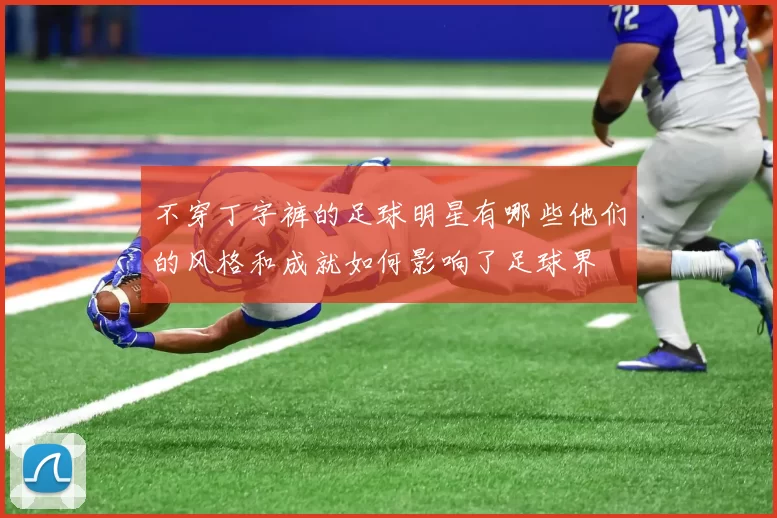 不穿丁字裤的足球明星有哪些他们的风格和成就如何影响了足球界