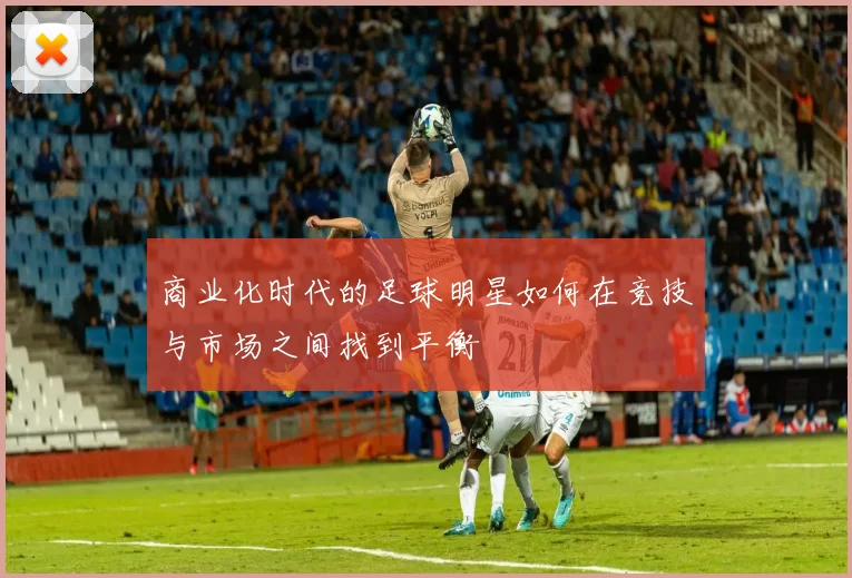 商业化时代的足球明星如何在竞技与市场之间找到平衡