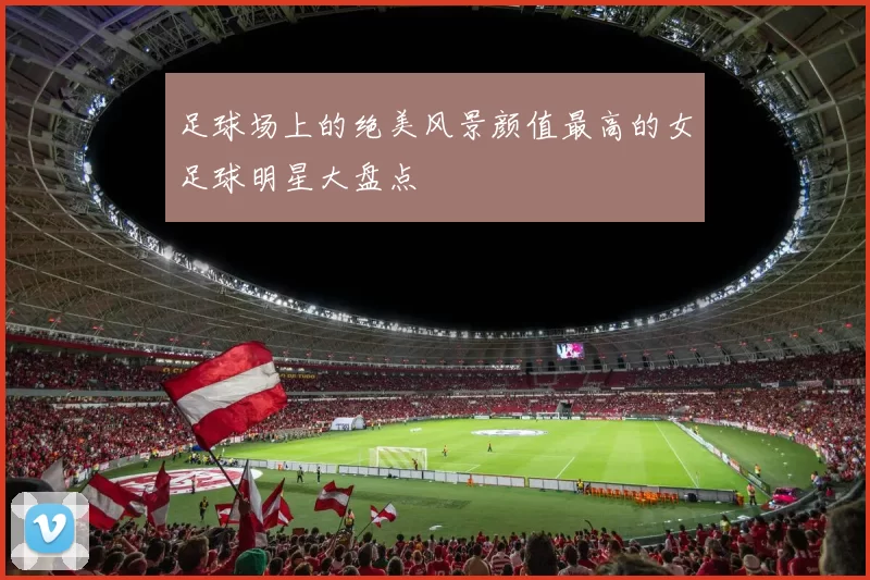 足球场上的绝美风景颜值最高的女足球明星大盘点