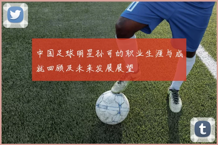中国足球明星孙可的职业生涯与成就回顾及未来发展展望