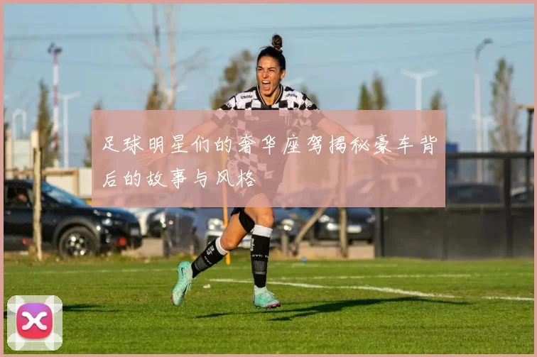 足球明星们的奢华座驾揭秘豪车背后的故事与风格