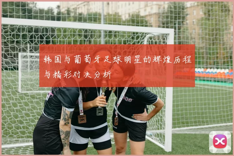 韩国与葡萄牙足球明星的辉煌历程与精彩对决分析