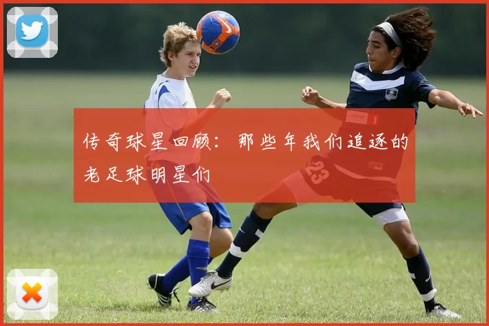 传奇球星回顾：那些年我们追逐的老足球明星们