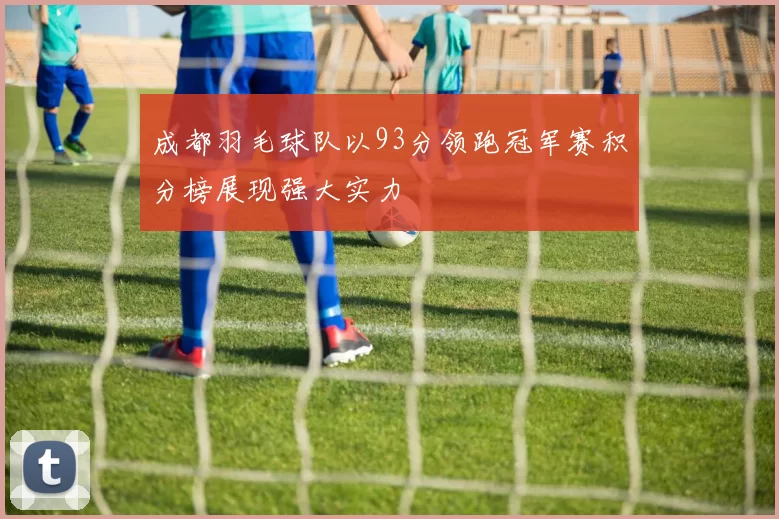 成都羽毛球队以93分领跑冠军赛积分榜展现强大实力
