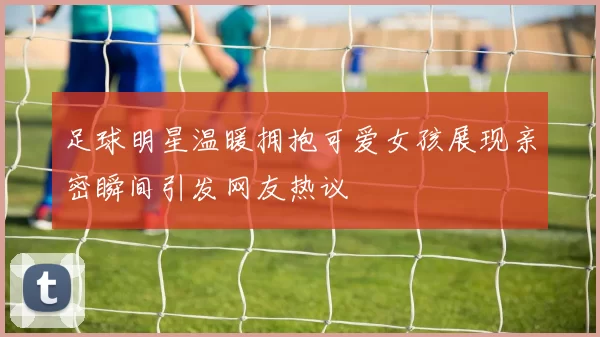 足球明星温暖拥抱可爱女孩展现亲密瞬间引发网友热议