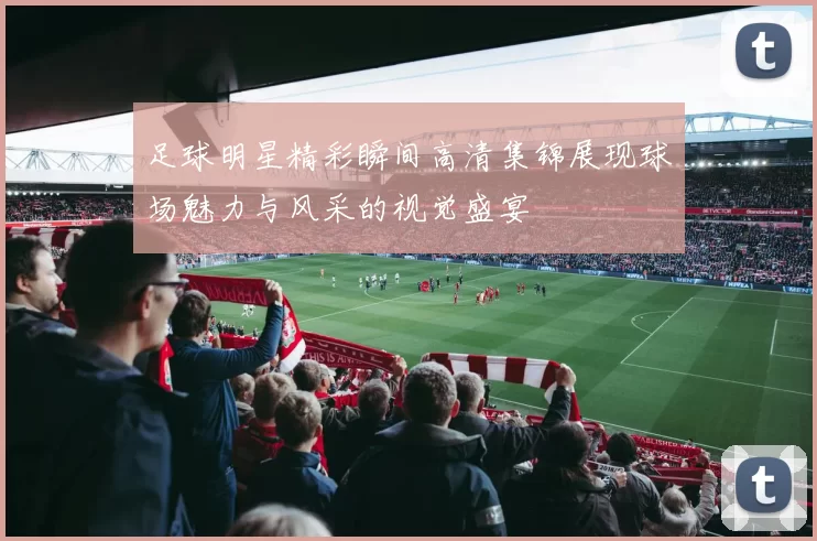 足球明星精彩瞬间高清集锦展现球场魅力与风采的视觉盛宴