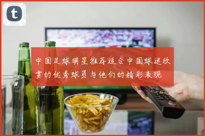 中国足球明星推荐适合中国球迷欣赏的优秀球员与他们的精彩表现
