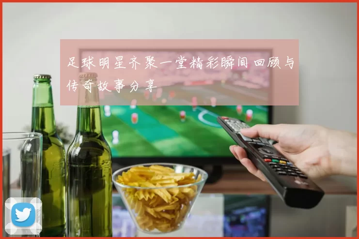 足球明星齐聚一堂精彩瞬间回顾与传奇故事分享