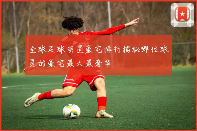 全球足球明星豪宅排行揭秘哪位球员的豪宅最大最奢华