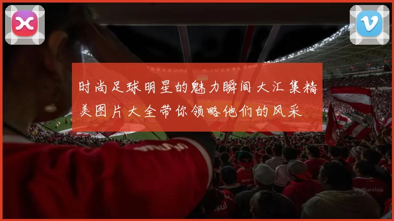 时尚足球明星的魅力瞬间大汇集精美图片大全带你领略他们的风采