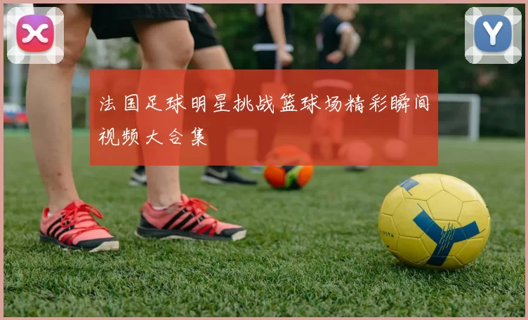 法国足球明星挑战篮球场精彩瞬间视频大合集
