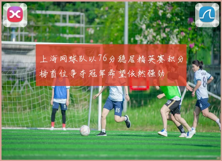 上海网球队以76分稳居精英赛积分榜首位争夺冠军希望依然强劲