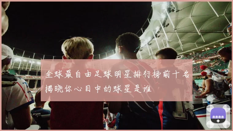 全球最自由足球明星排行榜前十名揭晓你心目中的球星是谁